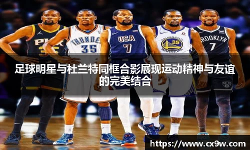 足球明星与杜兰特同框合影展现运动精神与友谊的完美结合